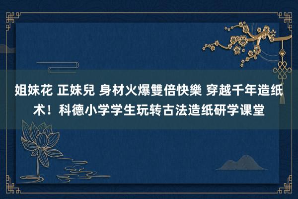 姐妹花 正妹兒 身材火爆雙倍快樂 穿越千年造纸术！科德小学学生玩转古法造纸研学课堂