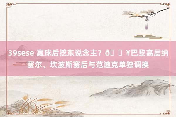 39sese 赢球后挖东说念主？🎥巴黎高层纳赛尔、坎波斯赛后与范迪克单独调换