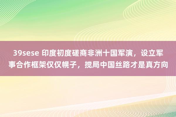 39sese 印度初度磋商非洲十国军演，设立军事合作框架仅仅幌子，搅局中国丝路才是真方向