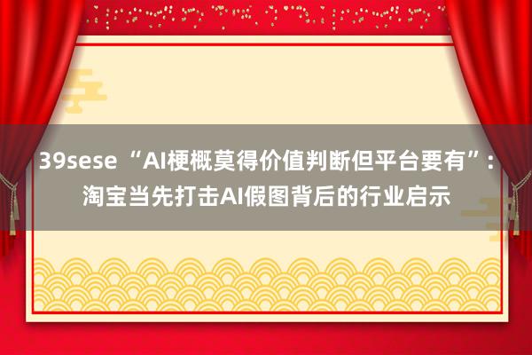 39sese “AI梗概莫得价值判断但平台要有”：淘宝当先打击AI假图背后的行业启示