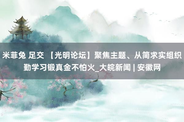 米菲兔 足交 【光明论坛】聚焦主题、从简求实组织勤学习锻真金不怕火_大皖新闻 | 安徽网