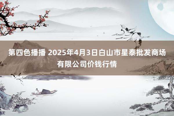 第四色播播 2025年4月3日白山市星泰批发商场有限公司价钱行情