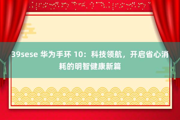 39sese 华为手环 10：科技领航，开启省心消耗的明智健康新篇