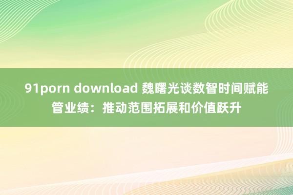 91porn download 魏曙光谈数智时间赋能管业绩：推动范围拓展和价值跃升