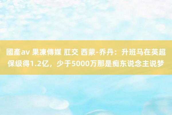 國產av 果凍傳媒 肛交 西蒙-乔丹：升班马在英超保级得1.2亿，少于5000万那是痴东说念主说梦