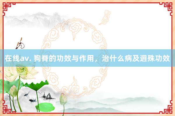 在线av. 狗脊的功效与作用，治什么病及迥殊功效