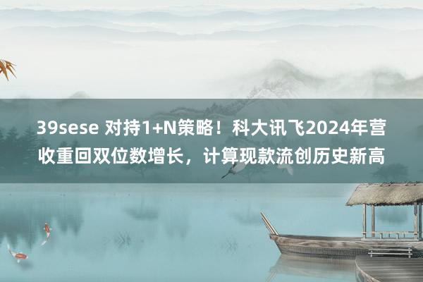39sese 对持1+N策略！科大讯飞2024年营收重回双位数增长，计算现款流创历史新高