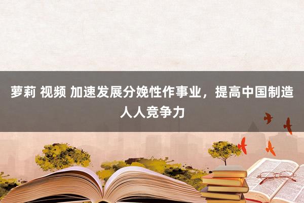 萝莉 视频 加速发展分娩性作事业，提高中国制造人人竞争力