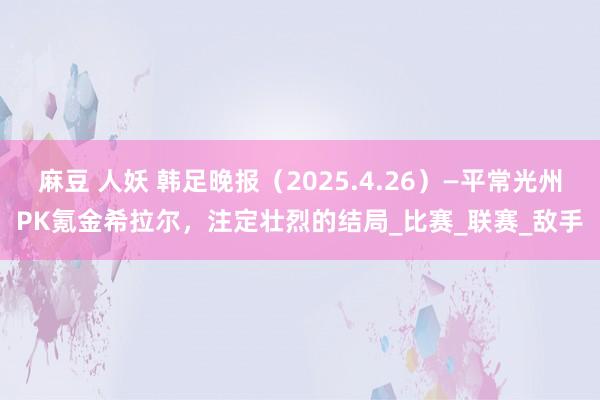 麻豆 人妖 韩足晚报（2025.4.26）—平常光州PK氪金希拉尔，注定壮烈的结局_比赛_联赛_敌手