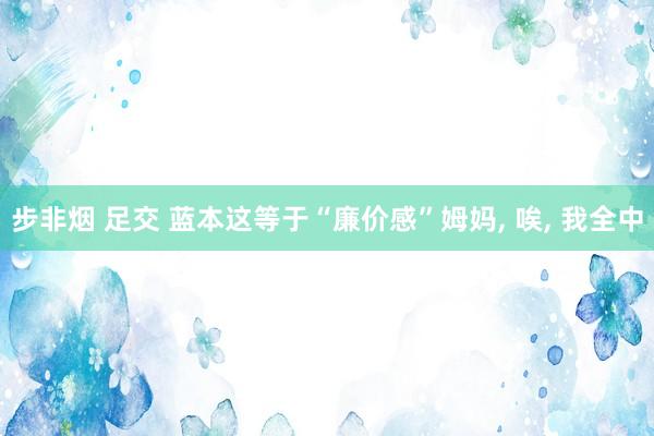 步非烟 足交 蓝本这等于“廉价感”姆妈, 唉, 我全中