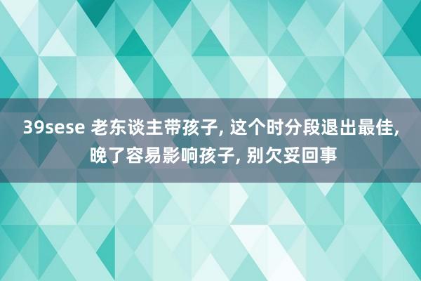 39sese 老东谈主带孩子, 这个时分段退出最佳, 晚了容易影响孩子, 别欠妥回事