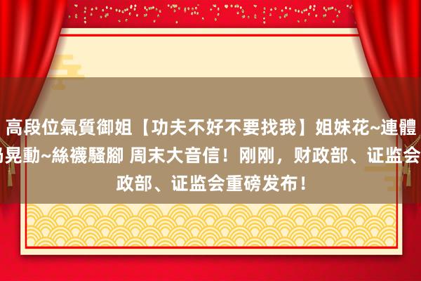 高段位氣質御姐【功夫不好不要找我】姐妹花~連體絲襪~大奶晃動~絲襪騷腳 周末大音信！刚刚，财政部、证监会重磅发布！
