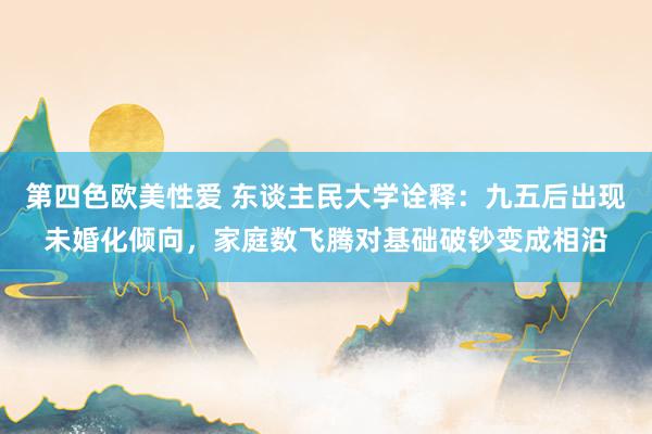 第四色欧美性爱 东谈主民大学诠释：九五后出现未婚化倾向，家庭数飞腾对基础破钞变成相沿