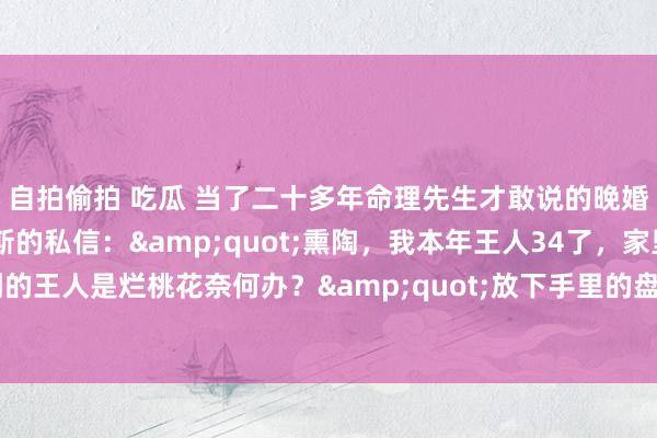 自拍偷拍 吃瓜 当了二十多年命理先生才敢说的晚婚真相 凌晨两点收到密斯的私信：&quot;熏陶，我本年王人34了，家里天天催婚，可碰到的王人是烂桃花奈何办？&quot;放下手里的盘，须臾念念起这些年看过的三千多份姻缘盘——你们知谈吗？那