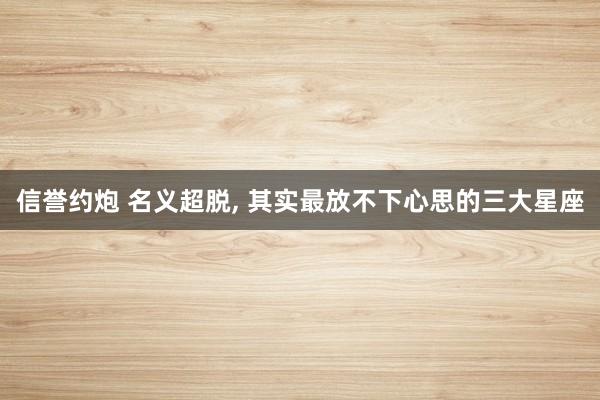 信誉约炮 名义超脱, 其实最放不下心思的三大星座