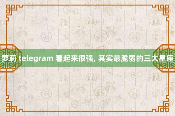 萝莉 telegram 看起来很强, 其实最脆弱的三大星座